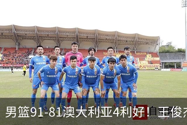 男篮91-81澳大利亚4利好！王俊杰全面，2将回暖，赵继伟后场大核